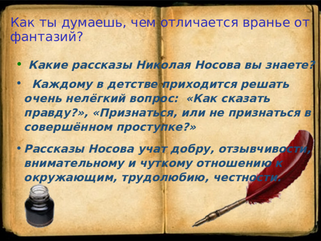 Как ты думаешь, чем отличается вранье от фантазий?  Какие рассказы Николая Носова вы знаете?  Каждому в детстве приходится решать очень нелёгкий вопрос:  «Как сказать правду?»,  «Признаться, или не признаться в совершённом проступке?» Рассказы Носова учат добру, отзывчивости, внимательному и  чуткому отношению к окружающим, трудолюбию, честности.  