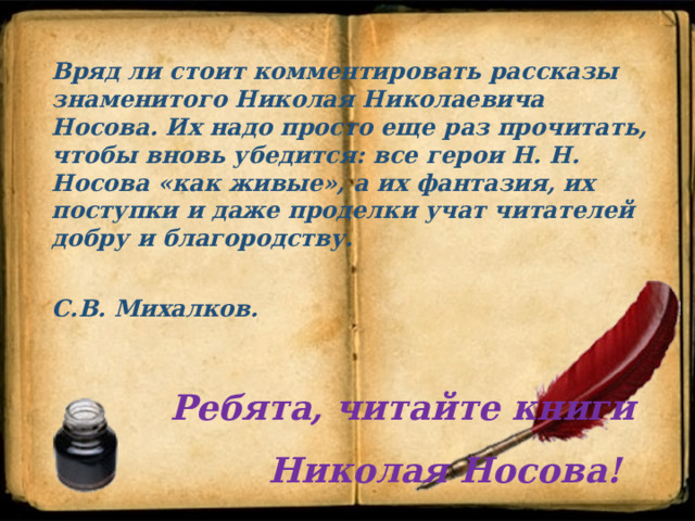 Вряд ли стоит комментировать рассказы знаменитого Николая Николаевича Носова. Их надо просто еще раз прочитать, чтобы вновь убедится: все герои Н. Н. Носова «как живые», а их фантазия, их поступки и даже проделки учат читателей добру и благородству.  С.В. Михалков.   Ребята, читайте книги  Николая Носова! 