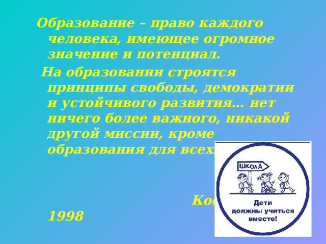 Образование – право каждого человека, имеющее огромное значение и потенциал.  На образовании строятся принципы свободы, демократии и устойчивого развития… нет ничего более важного, никакой другой миссии, кроме образования для всех…»    Кофи Аннан. 1998 