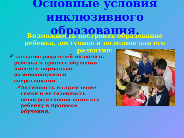 Основные условия инклюзивного образования. Возможность построить образование ребенка, доступное и полезное для его развития:   желание родителей включить ребенка в процесс обучения вместе с нормально развивающимися сверстниками.  желание родителей включить ребенка в процесс обучения вместе с нормально развивающимися сверстниками. Активность и стремление семьи и ее готовность непосредственно помогать ребенку в процессе обучения. Активность и стремление семьи и ее готовность непосредственно помогать ребенку в процессе обучения. Активность и стремление семьи и ее готовность непосредственно помогать ребенку в процессе обучения.  