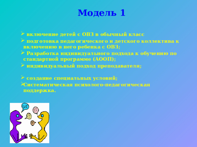 Модель 1   включение детей с ОВЗ в обычный класс  подготовка педагогического и детского коллектива к включению в него ребенка с ОВЗ;  Разработка индивидуального подхода к обучению по стандартной программе (АООП);  индивидуальный подход преподавателя;  создание специальных условий; Систематическая психолого-педагогическая поддержка.  включение детей с ОВЗ в обычный класс  подготовка педагогического и детского коллектива к включению в него ребенка с ОВЗ;  Разработка индивидуального подхода к обучению по стандартной программе (АООП);  индивидуальный подход преподавателя;  создание специальных условий; Систематическая психолого-педагогическая поддержка.  включение детей с ОВЗ в обычный класс  подготовка педагогического и детского коллектива к включению в него ребенка с ОВЗ;  Разработка индивидуального подхода к обучению по стандартной программе (АООП);  индивидуальный подход преподавателя;  создание специальных условий; Систематическая психолого-педагогическая поддержка. 