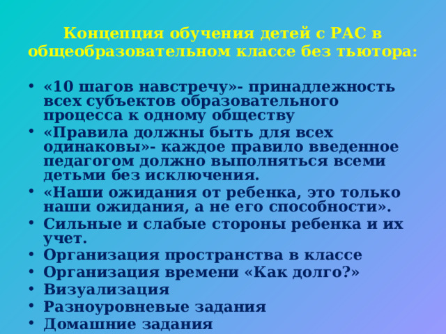 Концепция обучения детей с РАС в общеобразовательном классе без тьютора: «10 шагов навстречу»- принадлежность всех субъектов образовательного процесса к одному обществу «Правила должны быть для всех одинаковы»- каждое правило введенное педагогом должно выполняться всеми детьми без исключения. «Наши ожидания от ребенка, это только наши ожидания, а не его способности». Сильные и слабые стороны ребенка и их учет. Организация пространства в классе Организация времени «Как долго?» Визуализация Разноуровневые задания Домашние задания Оценивание 