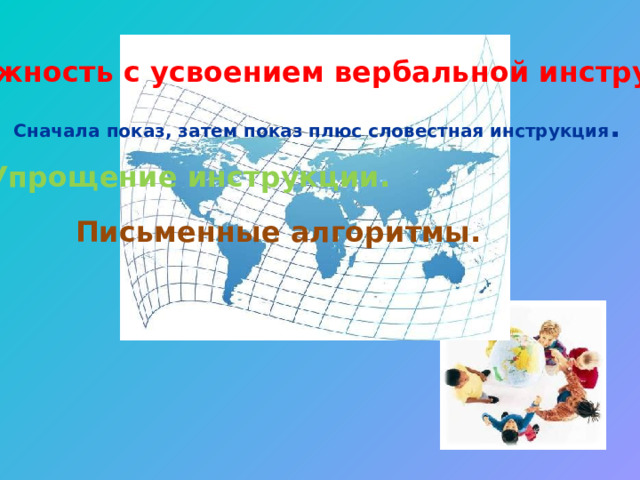 Сложность с усвоением вербальной инструкции. Сначала показ, затем показ плюс словестная инструкция . Упрощение инструкции. Письменные алгоритмы. 