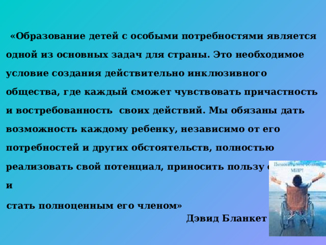  «Образование детей с особыми потребностями является одной из основных задач для страны. Это необходимое условие создания действительно инклюзивного общества, где каждый сможет чувствовать причастность и востребованность своих действий. Мы обязаны дать возможность каждому ребенку, независимо от его потребностей и других обстоятельств, полностью реализовать свой потенциал, приносить пользу обществу и  стать полноценным его членом»   Дэвид Бланкет  