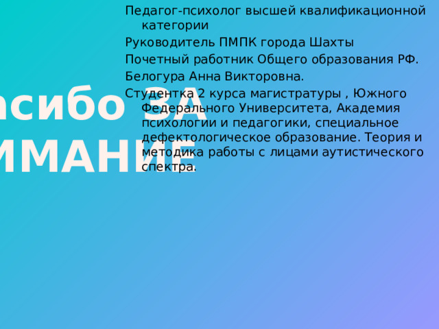 Спасибо ЗА ВНИМАНИЕ Педагог-психолог высшей квалификационной категории Руководитель ПМПК города Шахты Почетный работник Общего образования РФ. Белогура Анна Викторовна. Студентка 2 курса магистратуры , Южного Федерального Университета, Академия психологии и педагогики, специальное дефектологическое образование. Теория и методика работы с лицами аутистического спектра. 