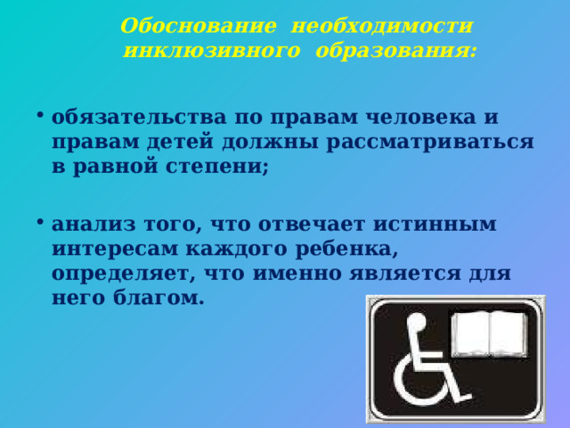Обоснование необходимости инклюзивного образования:   обязательства по правам человека и правам детей должны рассматриваться в равной степени;   анализ того, что отвечает истинным интересам каждого ребенка, определяет, что именно является для него благом.   