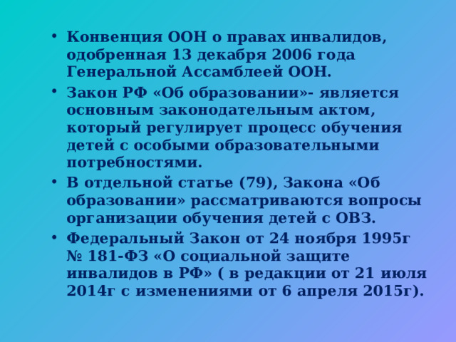 Конвенция ООН о правах инвалидов, одобренная 13 декабря 2006 года Генеральной Ассамблеей ООН. Закон РФ «Об образовании»- является основным законодательным актом, который регулирует процесс обучения детей с особыми образовательными потребностями. В отдельной статье (79), Закона «Об образовании» рассматриваются вопросы организации обучения детей с ОВЗ. Федеральный Закон от 24 ноября 1995г № 181-ФЗ «О социальной защите инвалидов в РФ» ( в редакции от 21 июля 2014г с изменениями от 6 апреля 2015г). 
