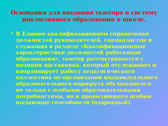 Основания для введения тьютора в систему инклюзивного образования в школе. В Едином квалификационном справочнике должностей руководителей, специалистов и служащих в разделе «Квалификационные характеристики должностей работников образования», тьютор рассматривается с позиции наставника, который отслеживает и координирует работу педагогического коллектива по организации индивидуального образовательного маршрута обучающегося не только с особыми образовательными потребностями, но и проявляющего особые выдающие способности (одаренный). 