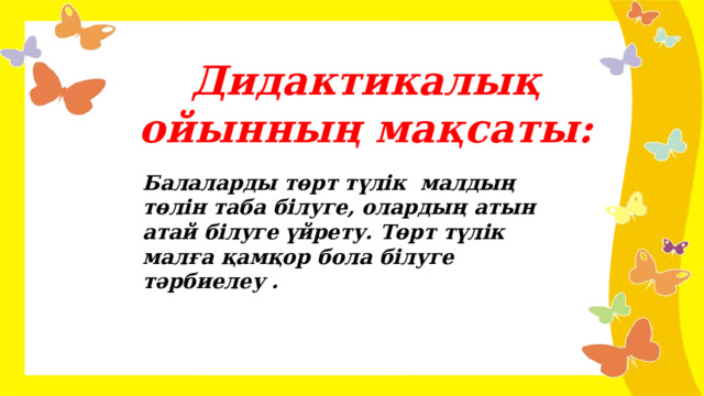 Дидактикалық ойынның мақсаты: Балаларды төрт түлік малдың төлін таба білуге, олардың атын атай білуге үйрету. Төрт түлік малға қамқор бола білуге тәрбиелеу .  
