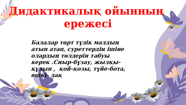 Дидактикалық ойынның  ережесі Балалар төрт түлік малдың атын атап, суреттердің ішіне олардың төлдерін табуы керек .Сиыр-бұзау, жылқы-құлын , қой-қозы, түйе-бота, ешкі- лақ 