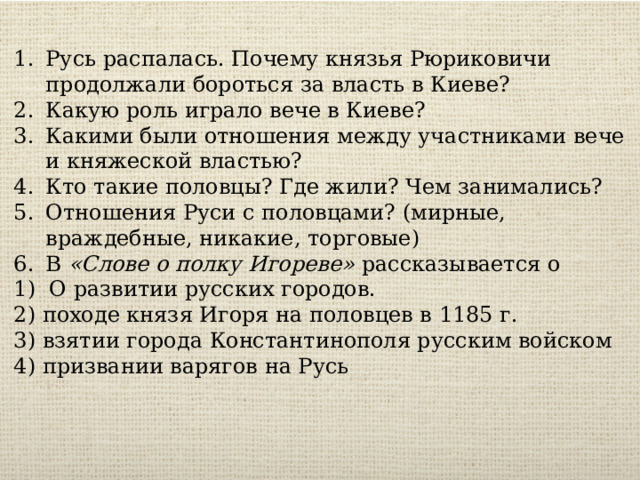 Русь распалась. Почему князья Рюриковичи продолжали бороться за власть в Киеве? Какую роль играло вече в Киеве? Какими были отношения между участниками вече и княжеской властью? Кто такие половцы? Где жили? Чем занимались? Отношения Руси с половцами? (мирные, враждебные, никакие, торговые) В  «Слове о полку Игореве»  рассказывается о 1) О развитии русских городов.  2) походе князя Игоря на половцев в 1185 г.  3) взятии города Константинополя русским войском  4) призвании варягов на Русь 