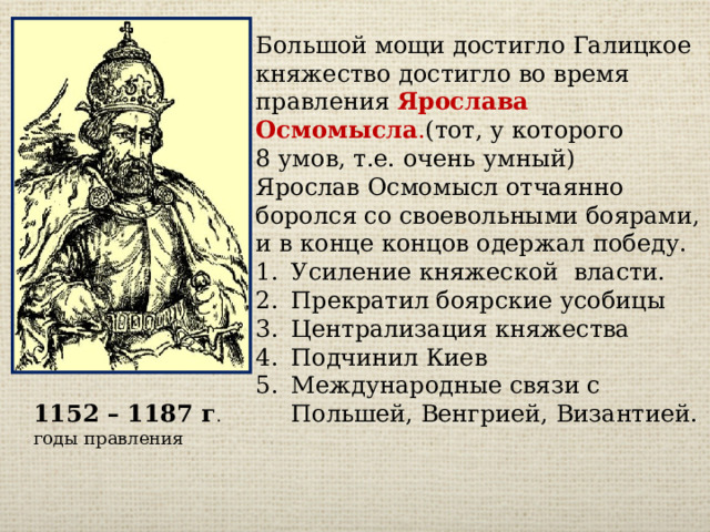 Большой мощи достигло Галицкое княжество достигло во время правления Ярослава Осмомысла . (тот, у которого 8 умов, т.е. очень умный) Ярослав Осмомысл отчаянно боролся со своевольными боярами, и в конце концов одержал победу. Усиление княжеской власти. Прекратил боярские усобицы Централизация княжества Подчинил Киев Международные связи с Польшей, Венгрией, Византией. 1152 – 1187 г . годы правления 