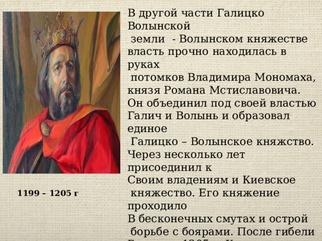 В другой части Галицко Волынской  земли - Волынском княжестве власть прочно находилась в руках  потомков Владимира Мономаха, князя Романа Мстиславовича. Он объединил под своей властью Галич и Волынь и образовал единое  Галицко – Волынское княжство. Через несколько лет присоединил к Своим владениям и Киевское  княжество. Его княжение проходило В бесконечных смутах и острой  борьбе с боярами. После гибели Романа в 1205 г. Княжество распалось на несколько мелких княжеств. Часть земель захватили венгерские и польские феодалы, приглашённые местными боярами 1199 – 1205 г 
