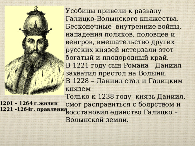 Усобицы привели к развалу Галицко-Волынского княжества. Бесконечные внутренние войны, нападения поляков, половцев и венгров, вмешательство других русских князей истерзали этот богатый и плодородный край. В 1221 году сын Романа -Даниил захватил престол на Волыни. В 1228 – Даниил стал и Галицким князем Только к 1238 году князь Даниил, смог расправиться с боярством и восстановил единство Галицко – Волынской земли. 1201 – 1264 г.жизни 1221 -1264г. правления 