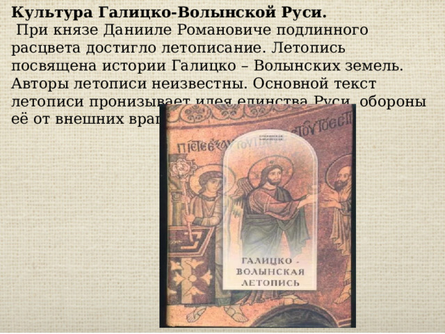 Культура Галицко-Волынской Руси.  При князе Данииле Романовиче подлинного расцвета достигло летописание. Летопись посвящена истории Галицко – Волынских земель. Авторы летописи неизвестны. Основной текст летописи пронизывает идея единства Руси, обороны её от внешних врагов. 