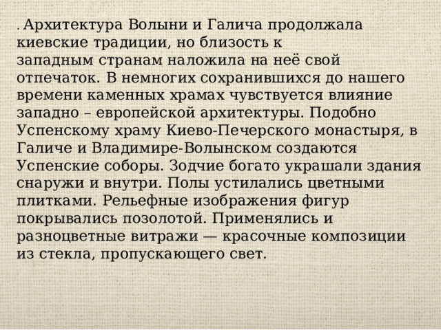 . Архитектура Волыни и Галича продолжала киевские традиции, но близость к западным странам наложила на неё свой отпечаток. В немногих сохранившихся до нашего времени каменных храмах чувствуется влияние западно – европейской архитектуры. Подобно Успенскому храму Киево-Печерского монастыря, в Галиче и Владимире-Волынском создаются Успенские соборы. Зодчие богато украшали здания снаружи и внутри. Полы устилались цветными плитками. Рельефные изображения фигур покрывались позолотой. Применялись и разноцветные витражи — красочные композиции из стекла, пропускающего свет. 