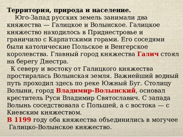 Территория, природа и население.  Юго-Запад русских земель занимали два княжества — Галицкое и Волынское. Галицкое княжество находилось в Приднестровье и граничило с Карпатскими горами. Его соседями были католические Польское и Венгерское королевства. Главный город княжества Галич стоял на берегу Днестра.  К северу и востоку от Галицкого княжества простиралась Волынская земля. Важнейший водный путь проходил здесь по реке Южный Буг. Столицу Волыни, город Владимир-Волынский , основал креститель Руси Владимир Святославич. С запада Волынь соседствовала с Польшей, а с востока — с Киевским княжеством. В 1199 году оба княжества объединились в могучее Галицко-Волынское княжество. 