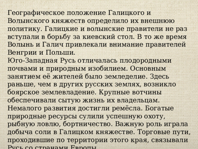 Географическое положение Галицкого и Волынского княжеств определило их внешнюю политику. Галицкие и волынские правители не раз вступали в борьбу за киевский стол. В то же время Волынь и Галич привлекали внимание правителей Венгрии и Польши. Юго-Западная Русь отличалась плодородными почвами и природным изобилием. Основным занятием её жителей было земледелие. Здесь раньше, чем в других русских землях, возникло боярское землевладение. Крупные вотчины обеспечивали сытую жизнь их владельцам. Немалого развития достигли ремёсла. Богатые природные ресурсы сулили успешную охоту, рыбную ловлю, бортничество. Важную роль играла добыча соли в Галицком княжестве. Торговые пути, проходившие по территории этого края, связывали Русь со странами Европы. 