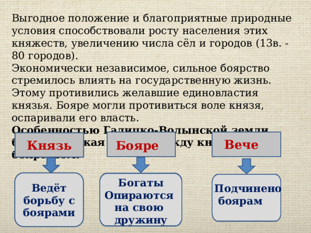 Выгодное положение и благоприятные природные условия способствовали росту населения этих княжеств, увеличению числа сёл и городов (13в. - 80 городов). Экономически независимое, сильное боярство стремилось влиять на государственную жизнь. Этому противились желавшие единовластия князья. Бояре могли противиться воле князя, оспаривали его власть. Особенностью Галицко-Волынской земли была жестокая борьба между князьями и боярством. Князь Вече Бояре Ведёт борьбу с боярами Богаты Опираются на свою дружину Подчинено  боярам 