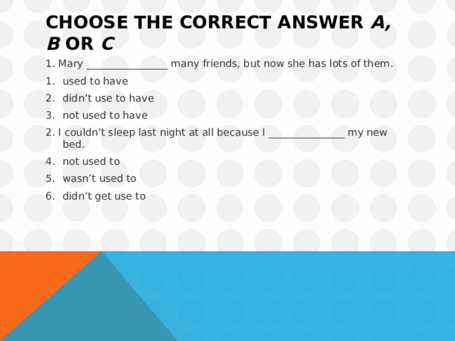 Choose the correct answer  a, b  or  c 1. Mary ________________ many friends, but now she has lots of them. used to have didn’t use to have not used to have 2. I couldn’t sleep last night at all because I _______________ my new bed. not used to wasn’t used to didn’t get use to 