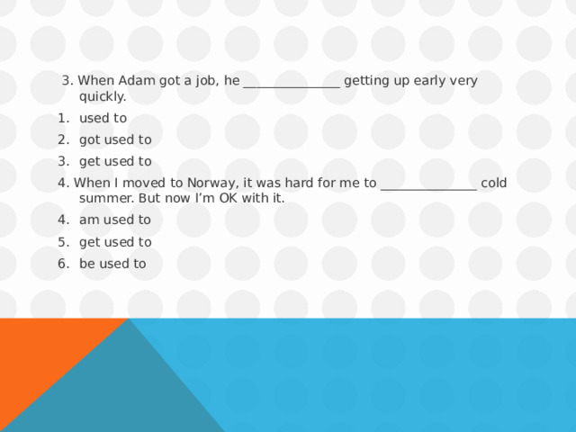  3. When Adam got a job, he _______________ getting up early very quickly. used to got used to get used to 4. When I moved to Norway, it was hard for me to _______________ cold summer. But now I’m OK with it. am used to get used to be used to  