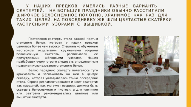  У наших предков имелись разные варианты скатертей. На большие праздники обычно расстилали широкое белоснежное полотно, хранимое как раз для таких целей. На повседневку же шли цветастые скатёрки расписными узорами с вышивкой.    Постепенно скатерть стала важной частью столового белья, которая у наших предков ценилась более чем высоко. Специально обученные мастерицы отделывали кружевными узорами белоснежную скатерть, расписывали её причудливыми шёлковыми узорами. Наших прабабушек учили строго следовать определенным правилам использования столового белья.  Белую парадную скатерть полагалось туго крахмалить и заглаживать на ней в центре складку, которая укладывалась точно посередине стола. Строго регламентировался и цвет скатерти: так парадной, как мы уже говорили, должна быть скатерть белоснежная и плотная, а для чаепития или завтрака рекомендовались цветные или вышитые скатерти. 