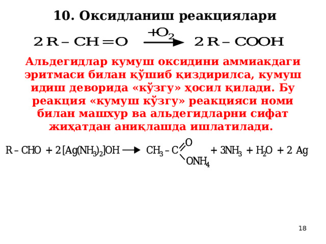 10. Оксидланиш реакциялари  Альдегидлар кумуш оксидини аммиакдаги эритмаси билан қўшиб қиздирилса, кумуш идиш деворида «кўзгу» ҳосил қилади. Бу реакция «кумуш кўзгу» реакцияси номи билан машхур ва альдегидларни сифат жиҳатдан аниқлашда ишлатилади.  