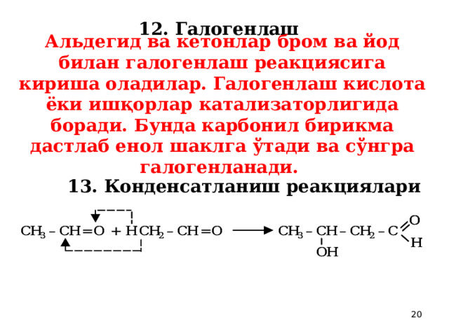 12. Галогенлаш  Альдегид ва кетонлар бром ва йод билан галогенлаш реакциясига кириша оладилар. Галогенлаш кислота ёки ишқорлар катализаторлигида боради. Бунда карбонил бирикма дастлаб енол шаклга ўтади ва сўнгра галогeнланади.  13. Конденсатланиш реакциялари  