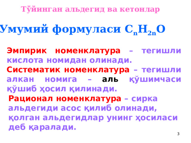 Тўйинган альдегид ва кетонлар  У мумий формуласи С n H 2n O Эмпирик номенклатура –  тегишли кислота номидан олинади. Систематик номенклатура  – тегишли алкан номига – аль қўшимчаси қўшиб ҳосил қилинади. Рационал  номенклатура  – сирка альдегиди асос қилиб олинади, қолган альдегидлар унинг ҳосиласи деб қаралади.  