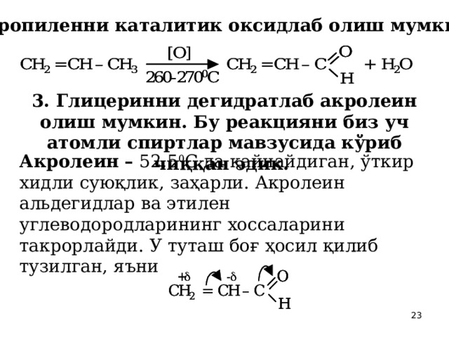 2. Пропиленни каталитик оксидлаб олиш мумкин:  3. Глицеринни дегидратлаб акролеин олиш мумкин. Бу реакцияни биз уч атомли спиртлар мавзусида кўриб чиққан эдик.  Акролеин – 52,5 0 С да қайнайдиган, ўткир хидли суюқлик, заҳарли. Акролеин альдегидлар ва этилен углеводородларининг хоссаларини такрорлайди. У туташ боғ ҳосил қилиб тузилган, яъни  