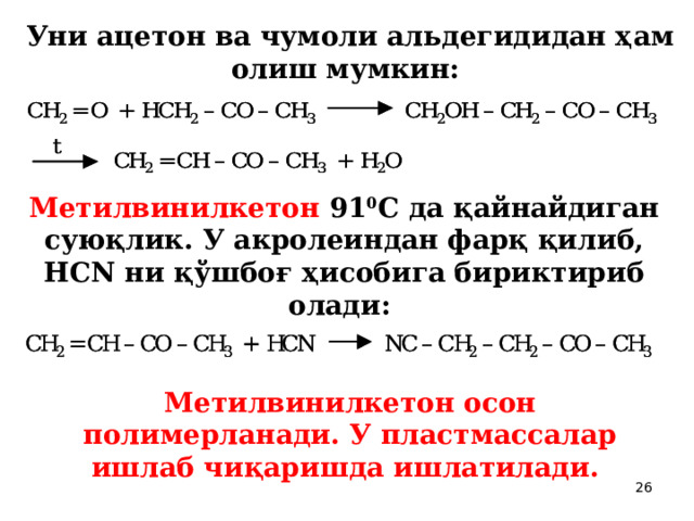 Уни ацетон ва чумоли альдегидидан ҳам олиш мумкин:  Метилвинилкетон 91 0 С да қайнайдиган суюқлик. У акролеиндан фарқ қилиб, НСN ни қўшбоғ ҳисобига бириктириб олади:  Метилвинилкетон осон полимерланади. У пластмассалар ишлаб чиқаришда ишлатилади.  