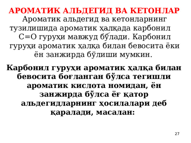 АРОМАТИК АЛЬДЕГИД ВА КЕТОНЛАР  Ароматик альдегид ва кетонларнинг тузилишида ароматик ҳалқада карбонил С=О гуруҳи мавжуд бўлади. Карбонил гуруҳи ароматик ҳалқа билан бевосита ёки ён занжирда бўлиши мумкин.  Карбонил гуруҳи ароматик ҳалқа билан бевосита боғланган бўлса тегишли ароматик кислота номидан, ён занжирда бўлса ёғ қатор альдегидларнинг ҳосилалари деб қаралади, масалан:  