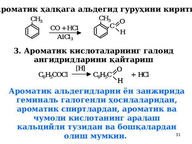 2. Ароматик ҳалқага альдегид гуруҳини киритиш.  3. Ароматик кислоталарнинг галоид ангидридларини қайтариш  Ароматик альдегидларни ён занжирида геминаль галогенли ҳосилаларидан, ароматик спиртлардан, ароматик ва чумоли кислотанинг аралаш кальцийли тузидан ва бошқалардан олиш мумкин.  