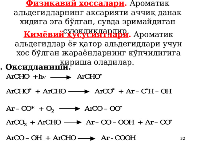 Физикавий хоссалари . Ароматик альдегидларнинг аксарияти аччиқ данак хидига эга бўлган, сувда эримайдиган суюқликлардир.  Кимёвий ҳусусиятлари . Ароматик альдегидлар ёғ қатор альдегидлари учун хос бўлган жараёнларнинг кўпчилигига кириша оладилар.  1. Оксидланиши.  