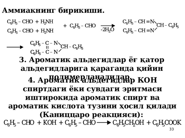 2. Аммиакнинг бирикиши.  3. Ароматик альдегидлар ёғ қатор альдегидларига қараганда қийин полимерланадилар.  4. Ароматик альдегидлар КОН спиртдаги ёки сувдаги эритмаси иштирокида ароматик спирт ва ароматик кислота тузини ҳосил қилади (Каниццаро реакцияси):  
