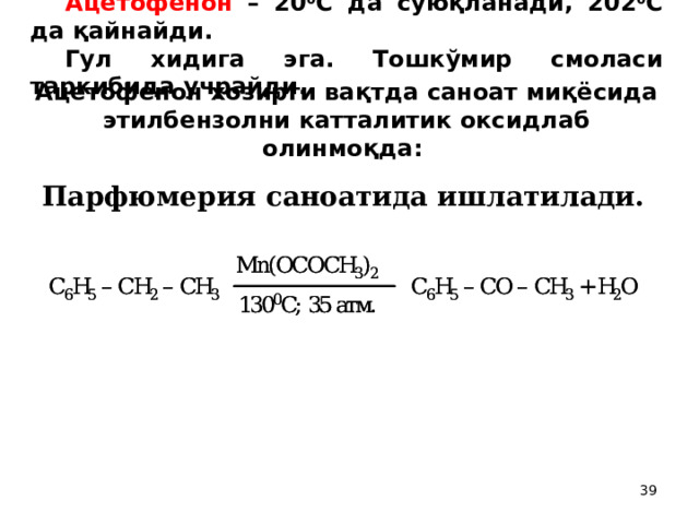 Ацетофенон – 20 0 С да суюқланади, 202 0 С да қайнайди. Гул хидига эга. Тошкўмир смоласи таркибида учрайди. Ацетофенон хозирги вақтда саноат миқёсида этилбензолни катталитик оксидлаб олинмоқда:  Парфюмерия саноатида ишлатилади.  