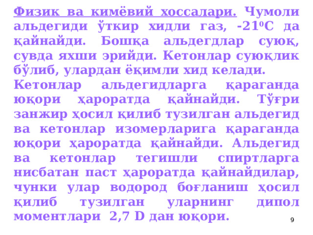 Физик ва кимёвий хоссалари. Чумоли альдегиди ўткир хидли газ, -21 0 С да қайнайди. Бошқа альдегдлар суюқ, сувда яхши эрийди. Кетонлар суюқлик бўлиб, улардан ёқимли хид келади. Кетонлар альдегидларга қараганда юқори ҳароратда қайнайди. Тўғри занжир ҳосил қилиб тузилган альдегид ва кетонлар изомерларига қараганда юқори ҳароратда қайнайди. Альдегид ва кетонлар тегишли спиртларга нисбатан паст ҳароратда қайнайдилар, чунки улар водород боғланиш ҳосил қилиб тузилган уларнинг дипол моментлари 2,7 D дан юқори.  