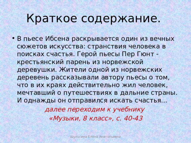 Краткое содержание. В пьесе Ибсена раскрывается один из вечных сюжетов искусства: странствия человека в поисках счастья. Герой пьесы Пер Гюнт - крестьянский парень из норвежской деревушки. Жители одной из норвежских деревень рассказывали автору пьесы о том, что в их краях действительно жил человек, мечтавший о путешествиях в дальние страны. И однажды он отправился искать счастья... далее переходим к учебнику «Музыки, 8 класс», с. 40-43  Шульгина Елена Анатольевна 