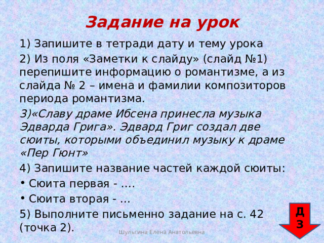 Задание на урок 1) Запишите в тетради дату и тему урока 2) Из поля «Заметки к слайду» (слайд №1) перепишите информацию о романтизме, а из слайда № 2 – имена и фамилии композиторов периода романтизма. 3)«Славу драме Ибсена принесла музыка Эдварда Грига». Эдвард Григ создал две сюиты, которыми объединил музыку к драме «Пер Гюнт» 4) Запишите название частей каждой сюиты: Сюита первая - …. Сюита вторая - … 5) Выполните письменно задание на с. 42 (точка 2). ДЗ Шульгина Елена Анатольевна 