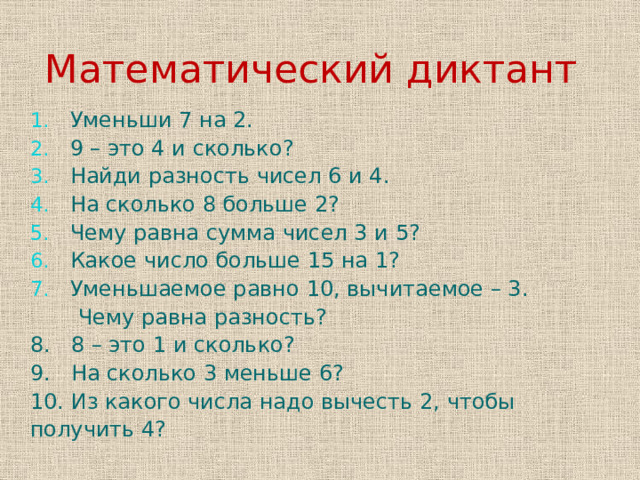 Математический диктант  Уменьши 7 на 2.  9 – это 4 и сколько?  Найди разность чисел 6 и 4.  На сколько 8 больше 2?  Чему равна сумма чисел 3 и 5?  Какое число больше 15 на 1?  Уменьшаемое равно 10, вычитаемое – 3.  Чему равна разность? 8. 8 – это 1 и сколько? 9. На сколько 3 меньше 6? 10. Из какого числа надо вычесть 2, чтобы получить 4? 