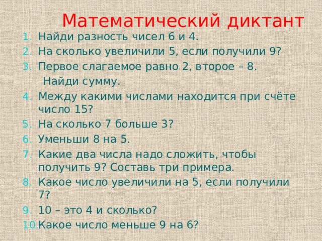  Математический диктант Найди разность чисел 6 и 4. На сколько увеличили 5, если получили 9? Первое слагаемое равно 2, второе – 8.  Найди сумму. Между какими числами находится при счёте число 15? На сколько 7 больше 3? Уменьши 8 на 5. Какие два числа надо сложить, чтобы получить 9? Составь три примера. Какое число увеличили на 5, если получили 7? 10 – это 4 и сколько? Какое число меньше 9 на 6?  