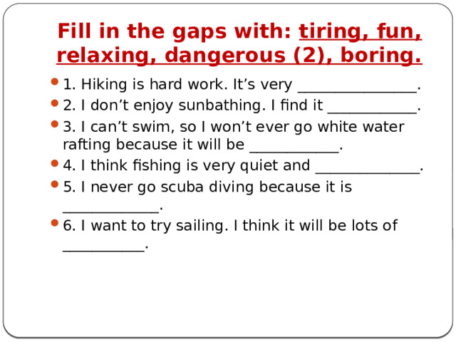 Fill in the gaps with: tiring, fun, relaxing, dangerous (2), boring. 1. Hiking is hard work. It’s very ________________. 2. I don’t enjoy sunbathing. I find it ____________. 3. I can’t swim, so I won’t ever go white water rafting because it will be ____________. 4. I think fishing is very quiet and ______________. 5. I never go scuba diving because it is _____________. 6. I want to try sailing. I think it will be lots of ___________. 