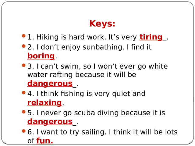 Keys: 1. Hiking is hard work. It’s very tiring _. 2. I don’t enjoy sunbathing. I find it boring . 3. I can’t swim, so I won’t ever go white water rafting because it will be dangerous _. 4. I think fishing is very quiet and relaxing . 5. I never go scuba diving because it is dangerous _. 6. I want to try sailing. I think it will be lots of fun. 