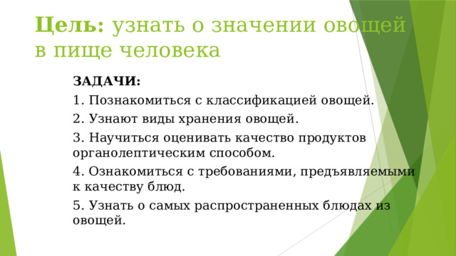 Цель: узнать о значении овощей в пище человека ЗАДАЧИ: 1. Познакомиться с классификацией овощей. 2. Узнают виды хранения овощей. 3. Научиться оценивать качество продуктов органолептическим способом. 4. Ознакомиться с требованиями, предъявляемыми к качеству блюд. 5. Узнать о самых распространенных блюдах из овощей. 