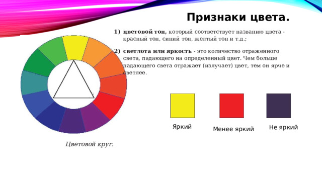 Признаки цвета. цветовой тон, который соответствует названию цвета - красный тон, синий тон, желтый тон и т.д.; светлота или яркость - это количество отраженного света, падающего на определенный цвет. Чем больше падающего света отражает (излучает) цвет, тем он ярче и светлее. Яркий Не яркий Менее яркий Цветовой круг. 