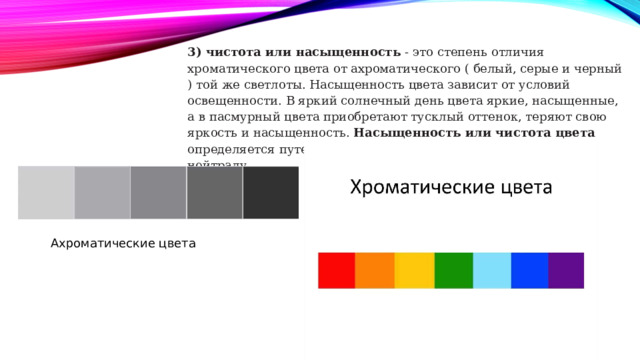 3) чистота или насыщенность - это степень отличия хроматического цвета от ахроматического ( белый, серые и черный ) той же светлоты. Насыщенность цвета зависит от условий освещенности. В яркий солнечный день цвета яркие, насыщенные, а в пасмурный цвета приобретают тусклый оттенок, теряют свою яркость и насыщенность. Насыщенность или чистота цвета определяется пу­тем сравнения хроматического цвета к серому нейтралу. Ахроматические цвета 