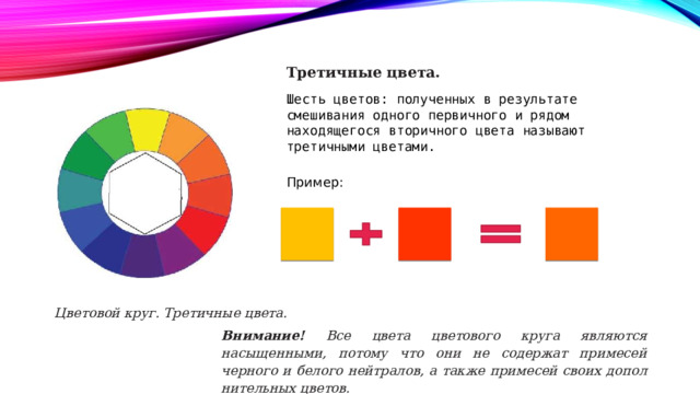 Третичные цвета. Шесть цветов: полученных в результате смешивания одного первичного и рядом находящегося вторичного цвета называют третичными цветами. Пример: Цветовой круг. Третичные цвета. Внимание! Все цвета цветового круга являются насыщенными, потому что они не содержат примесей черного и белого нейтралов, а также примесей своих допол­нительных цветов. 