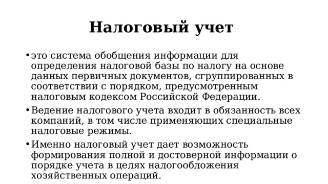 Налоговый учет это система обобщения информации для определения налоговой базы по налогу на основе данных первичных документов, сгруппированных в соответствии с порядком, предусмотренным налоговым кодексом Российской Федерации. Ведение налогового учета входит в обязанность всех компаний, в том числе применяющих специальные налоговые режимы. Именно налоговый учет дает возможность формирования полной и достоверной информации о порядке учета в целях налогообложения хозяйственных операций. 