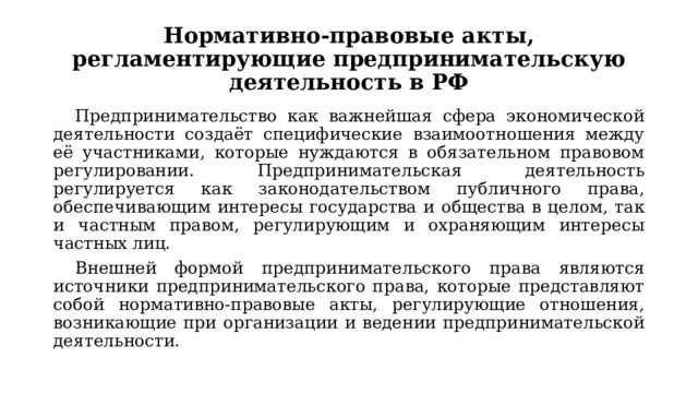 Нормативно-правовые акты, регламентирующие предпринимательскую деятельность в РФ Предпринимательство как важнейшая сфера экономической деятельности создаёт специфические взаимоотношения между её участниками, которые нуждаются в обязательном правовом регулировании. Предпринимательская деятельность регулируется как законодательством публичного права, обеспечивающим интересы государства и общества в целом, так и частным правом, регулирующим и охраняющим интересы частных лиц. Внешней формой предпринимательского права являются источники предпринимательского права, которые представляют собой нормативно-правовые акты, регулирующие отношения, возникающие при организации и ведении предпринимательской деятельности. 