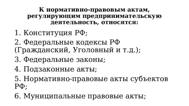 К нормативно-правовым актам, регулирующим предпринимательскую деятельность, относятся: 1. Конституция РФ; 2. Федеральные кодексы РФ (Гражданский, Уголовный и т.д.); 3. Федеральные законы; 4. Подзаконные акты; 5. Нормативно-правовые акты субъектов РФ; 6. Муниципальные правовые акты; 